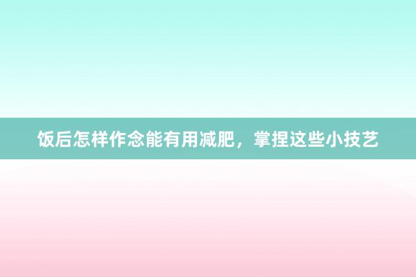 饭后怎样作念能有用减肥，掌捏这些小技艺
