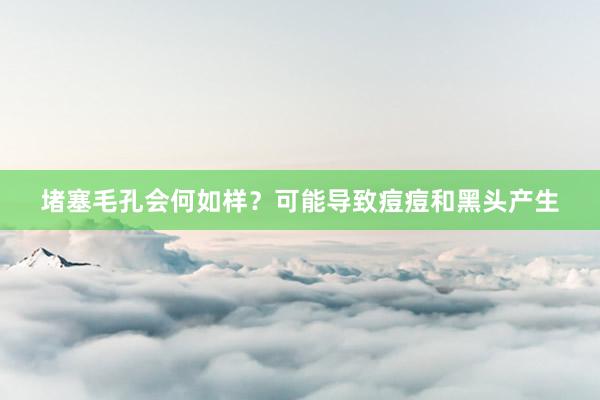 堵塞毛孔会何如样？可能导致痘痘和黑头产生
