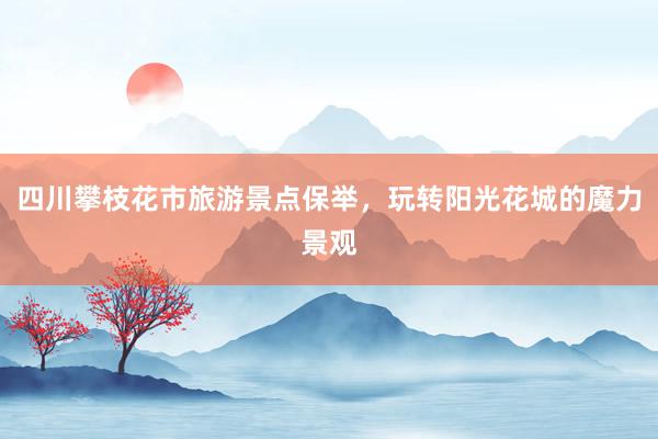 四川攀枝花市旅游景点保举，玩转阳光花城的魔力景观