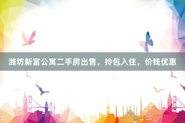 潍坊新富公寓二手房出售，拎包入住，价钱优惠